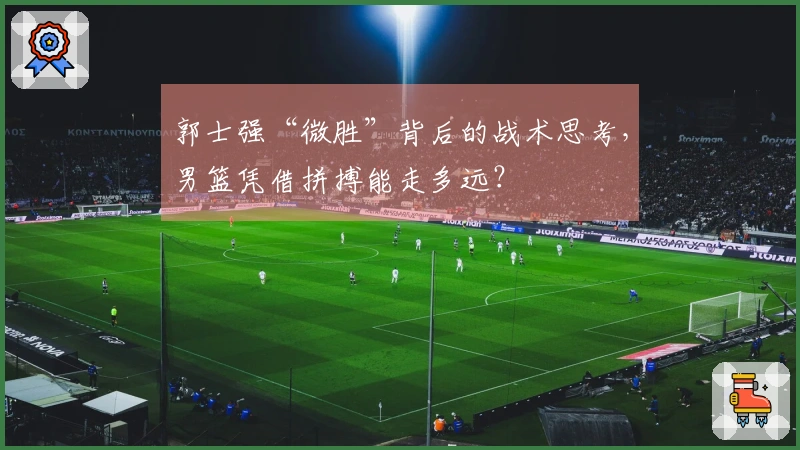 郭士强“微胜”背后的战术思考,男篮凭借拼搏能走多远?