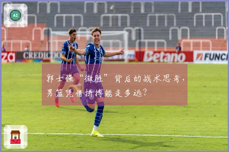 郭士强“微胜”背后的战术思考，男篮凭借拼搏能走多远？