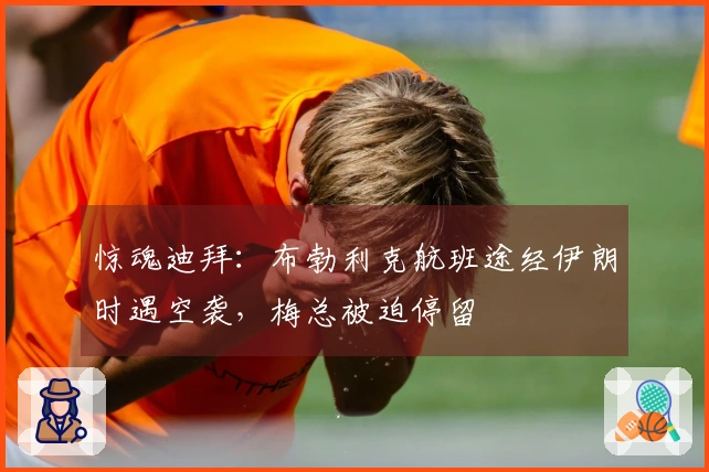 惊魂迪拜：布勃利克航班途经伊朗时遇空袭，梅总被迫停留