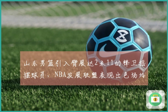 山东男篮引入臂展达2米11的锋卫摇摆球员，NBA发展联盟表现出色场均19+5