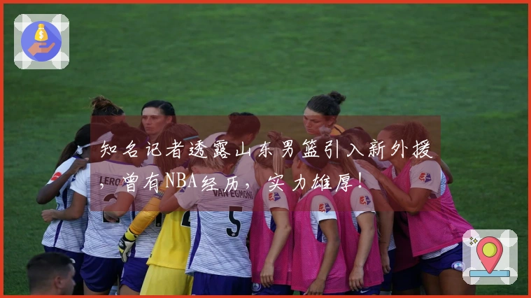 知名记者透露山东男篮引入新外援，曾有NBA经历，实力雄厚！