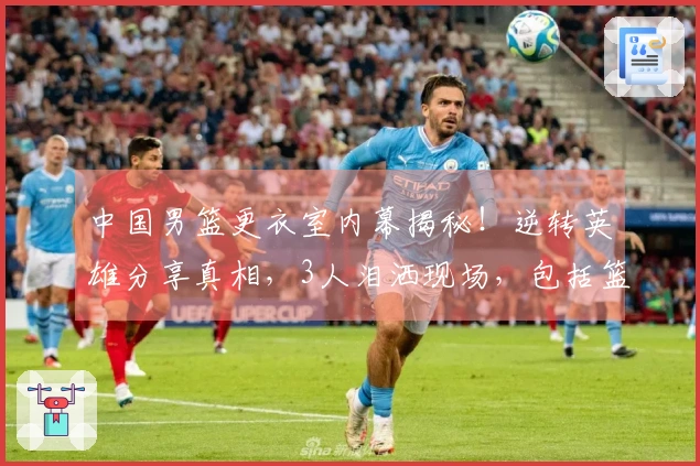 中国男篮更衣室内幕揭秘！逆转英雄分享真相，3人泪洒现场，包括篮协主席