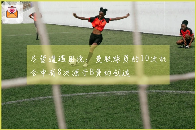 尽管遭遇困境，曼联球员的10次机会中有8次源于B费的创造