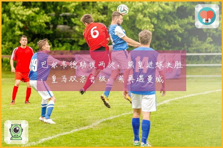 巴尔韦德助攻两次，熊皇进球决胜，皇马双杀晋级，或再遇曼城