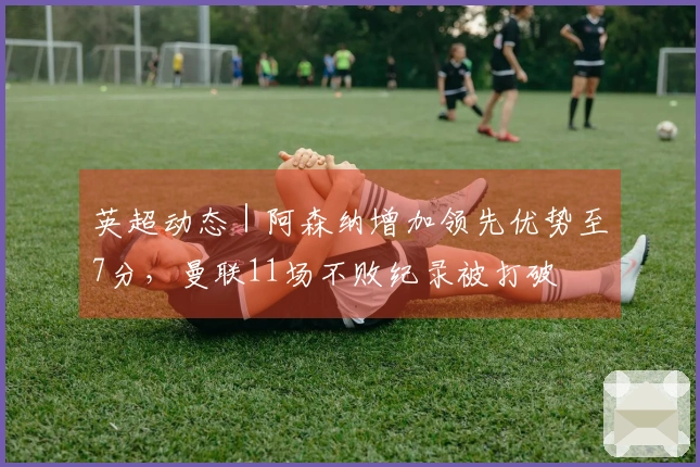 英超动态｜阿森纳增加领先优势至7分，曼联11场不败纪录被打破