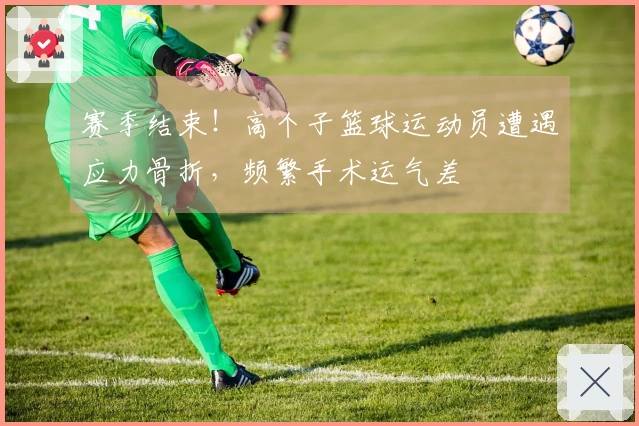 赛季结束！高个子篮球运动员遭遇应力骨折，频繁手术运气差