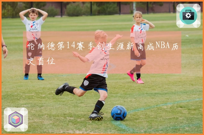 伦纳德第14赛季创生涯新高成NBA历史首位