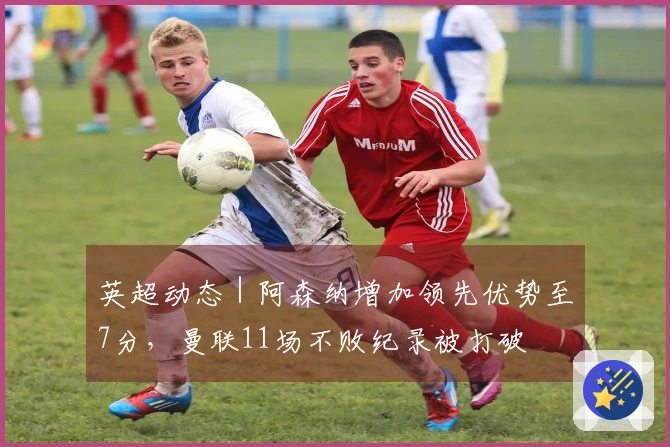 英超动态｜阿森纳增加领先优势至7分，曼联11场不败纪录被打破