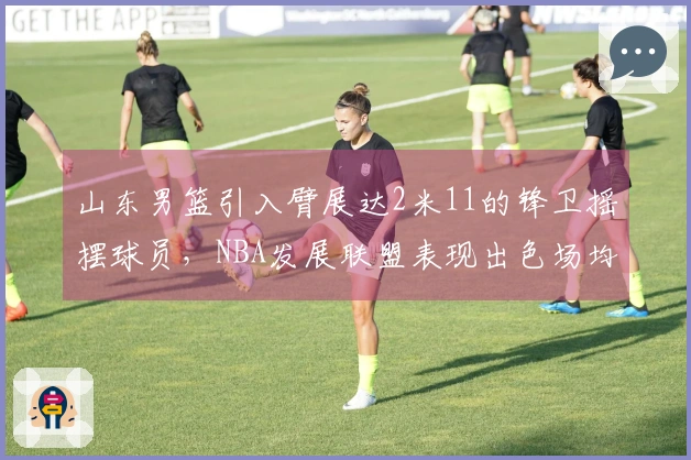 山东男篮引入臂展达2米11的锋卫摇摆球员，NBA发展联盟表现出色场均19+5