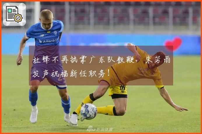 杜锋不再执掌广东队教鞭，朱芳雨发声祝福新任职务！