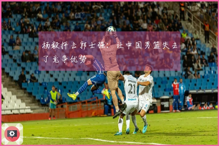 杨毅抨击郭士强：让中国男篮失去了竞争优势