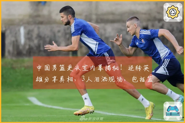 中国男篮更衣室内幕揭秘！逆转英雄分享真相，3人泪洒现场，包括篮协主席