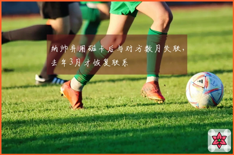 纳帅弃用磁卡后与对方数月失联，去年3月才恢复联系