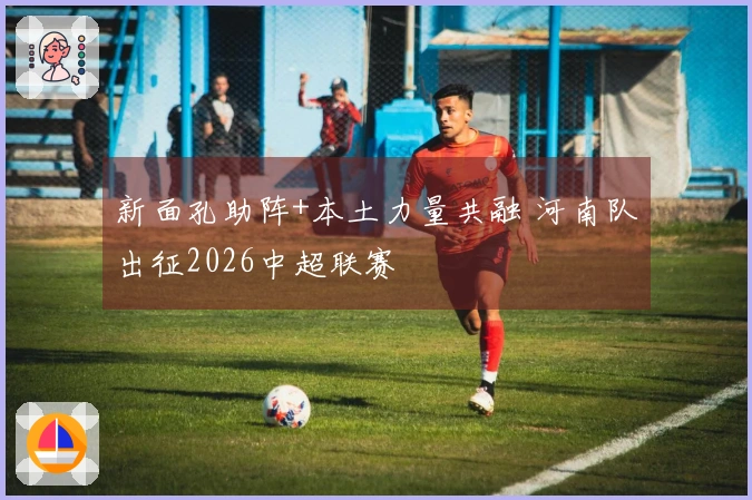 新面孔助阵+本土力量共融 河南队出征2026中超联赛