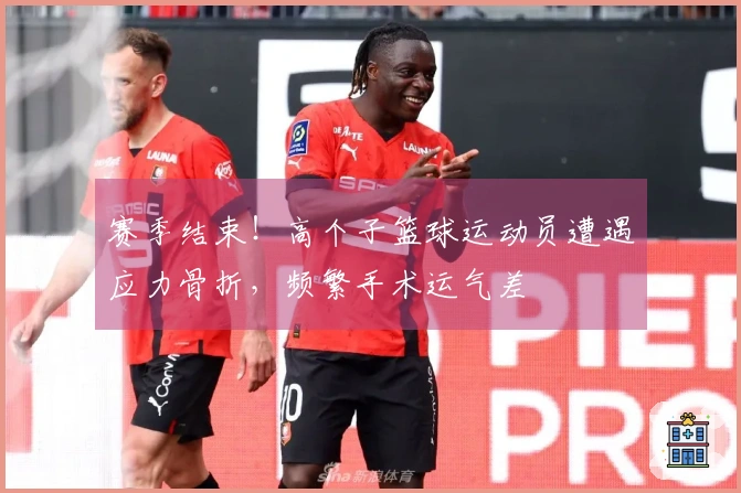 赛季结束！高个子篮球运动员遭遇应力骨折，频繁手术运气差