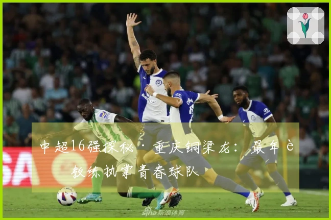中超16强探秘·重庆铜梁龙：最年轻教练执掌青春球队