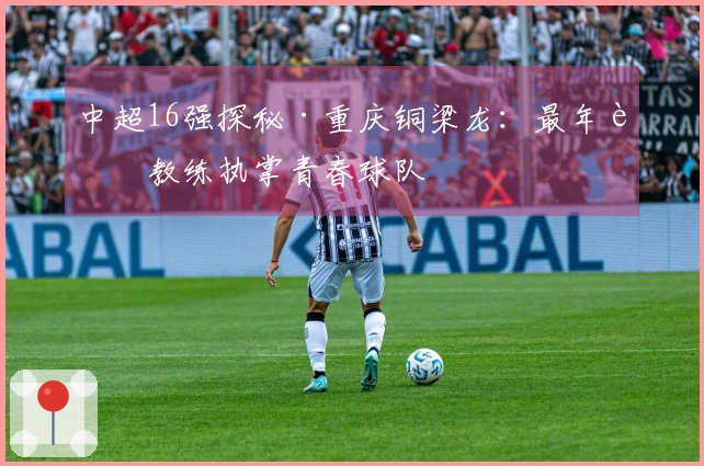 中超16强探秘·重庆铜梁龙：最年轻教练执掌青春球队