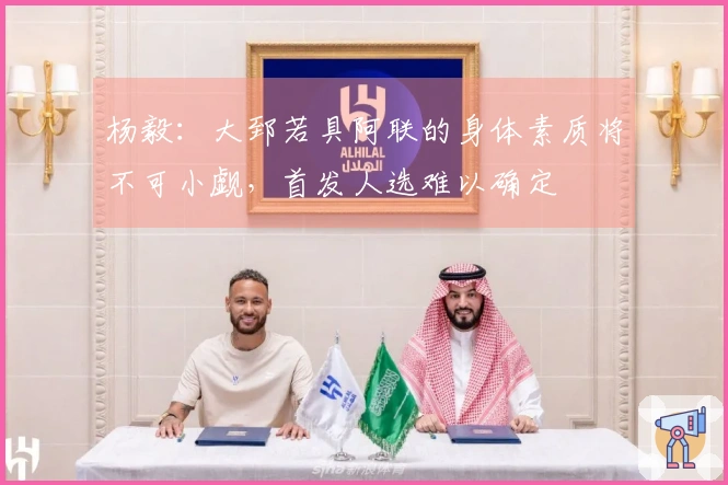 杨毅：大郅若具阿联的身体素质将不可小觑，首发人选难以确定