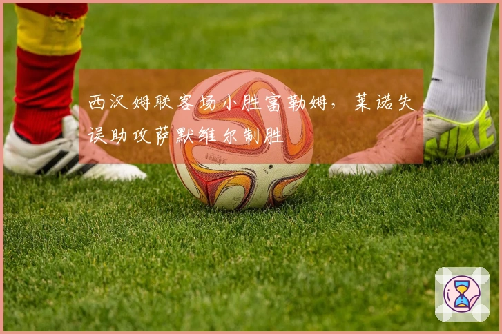 西汉姆联客场小胜富勒姆，莱诺失误助攻萨默维尔制胜